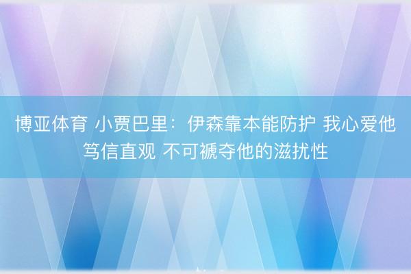博亚体育 小贾巴里：伊森靠本能防护 我心爱他笃信直观 不可褫夺他的滋扰性