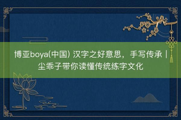 博亚boya(中国) 汉字之好意思，手写传承｜尘乖子带你读懂传统练字文化