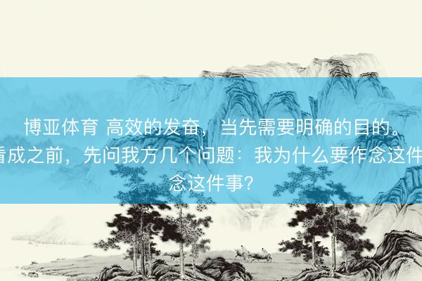 博亚体育 高效的发奋，当先需要明确的目的。在看成之前，先问我方几个问题：我为什么要作念这件事？
