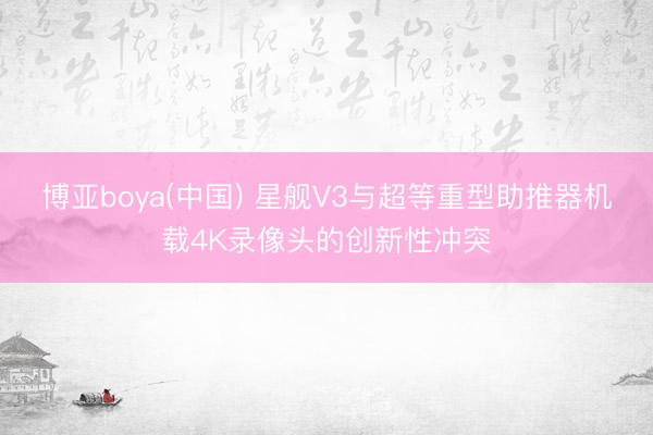 博亚boya(中国) 星舰V3与超等重型助推器机载4K录像头的创新性冲突
