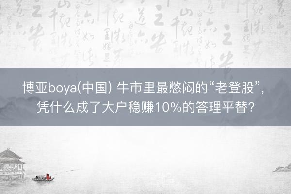 博亚boya(中国) 牛市里最憋闷的“老登股”， 凭什么成了大户稳赚10%的答理平替?