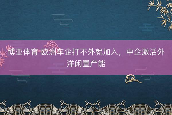 博亚体育 欧洲车企打不外就加入，中企激活外洋闲置产能