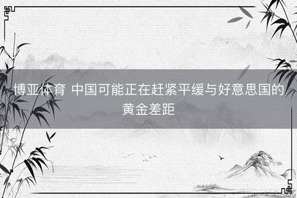 博亚体育 中国可能正在赶紧平缓与好意思国的黄金差距