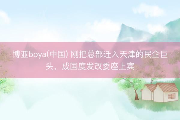 博亚boya(中国) 刚把总部迁入天津的民企巨头，成国度发改委座上宾