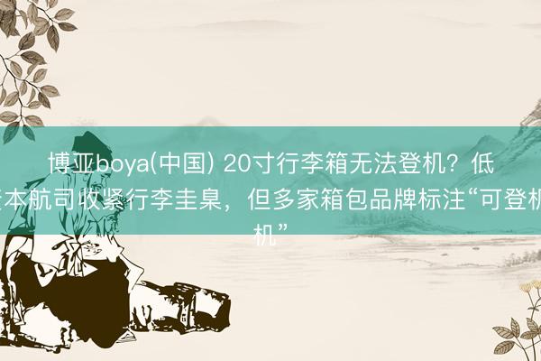 博亚boya(中国) 20寸行李箱无法登机？低资本航司收紧行李圭臬，但多家箱包品牌标注“可登机”