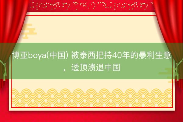 博亚boya(中国) 被泰西把持40年的暴利生意，透顶溃退中国