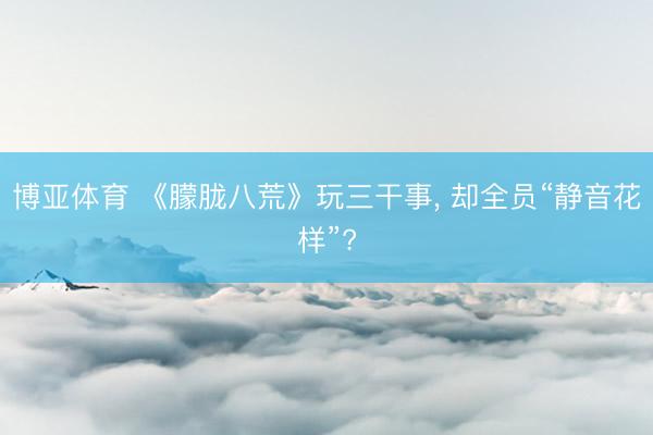 博亚体育 《朦胧八荒》玩三干事, 却全员“静音花样”?