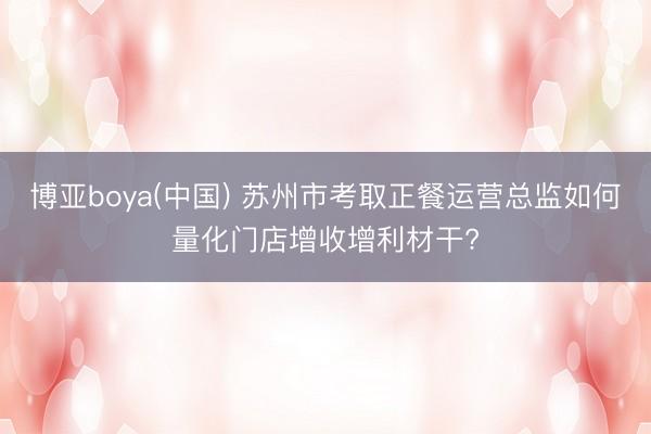 博亚boya(中国) 苏州市考取正餐运营总监如何量化门店增收增利材干?