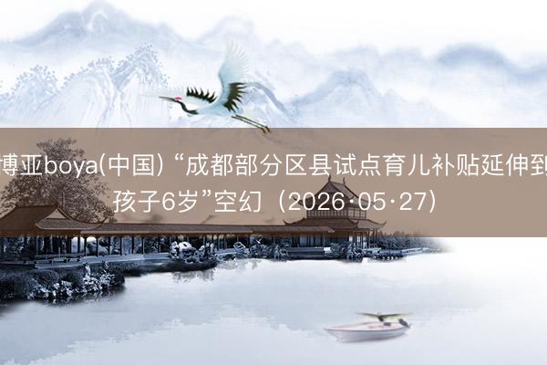博亚boya(中国) “成都部分区县试点育儿补贴延伸到孩子6岁”空幻（2026·05·27）