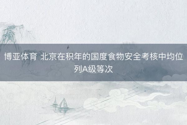 博亚体育 北京在积年的国度食物安全考核中均位列A级等次