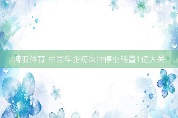 博亚体育 中国车企初次冲停业销量1亿大关