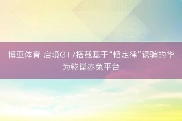 博亚体育 启境GT7搭载基于“韬定律”诱骗的华为乾崑赤兔平台