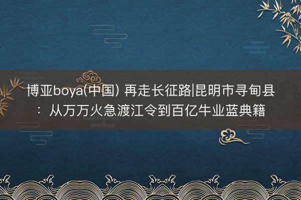 博亚boya(中国) 再走长征路|昆明市寻甸县：从万万火急渡江令到百亿牛业蓝典籍