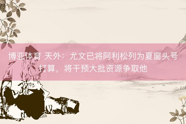 博亚体育 天外：尤文已将阿利松列为夏窗头号打算，将干预大批资源争取他