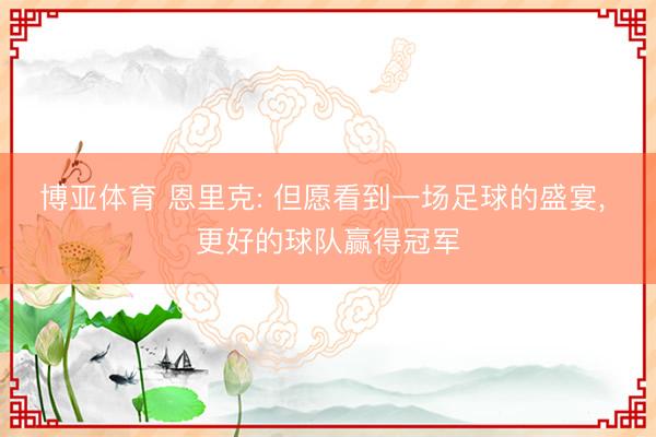 博亚体育 恩里克: 但愿看到一场足球的盛宴， 更好的球队赢得冠军