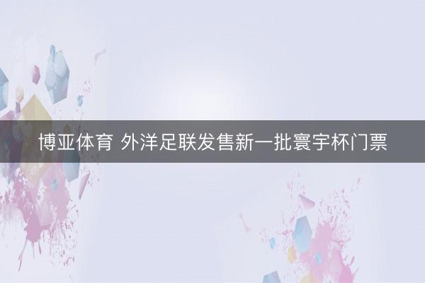 博亚体育 外洋足联发售新一批寰宇杯门票