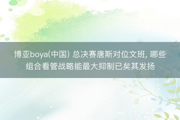 博亚boya(中国) 总决赛唐斯对位文班， 哪些组合看管战略能最大抑制已矣其发扬