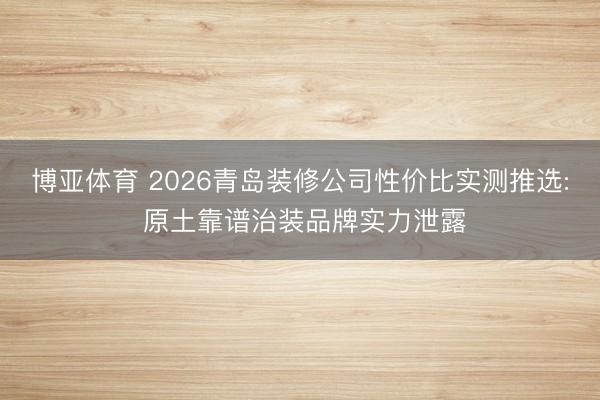 博亚体育 2026青岛装修公司性价比实测推选: 原土靠谱治装品牌实力泄露