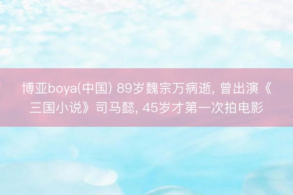 博亚boya(中国) 89岁魏宗万病逝, 曾出演《三国小说》司马懿, 45岁才第一次拍电影