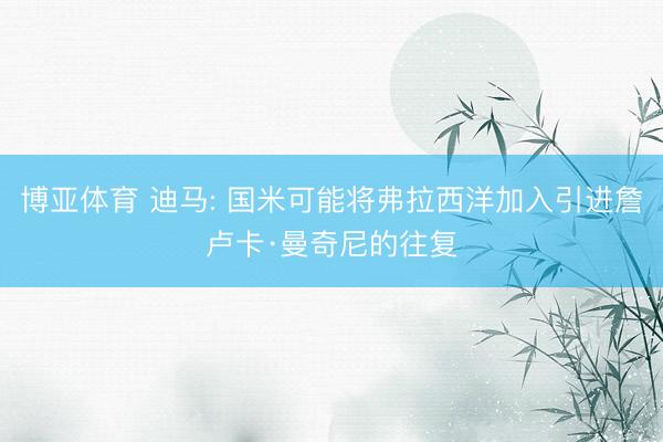 博亚体育 迪马: 国米可能将弗拉西洋加入引进詹卢卡·曼奇尼的往复
