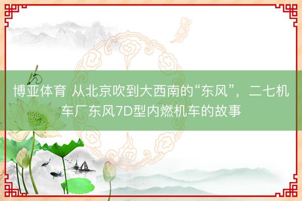 博亚体育 从北京吹到大西南的“东风”，二七机车厂东风7D型内燃机车的故事