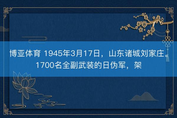 博亚体育 1945年3月17日，山东诸城刘家庄。1700名全副武装的日伪军，架