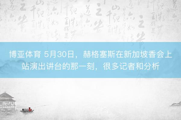 博亚体育 5月30日，赫格塞斯在新加坡香会上站演出讲台的那一刻，很多记者和分析