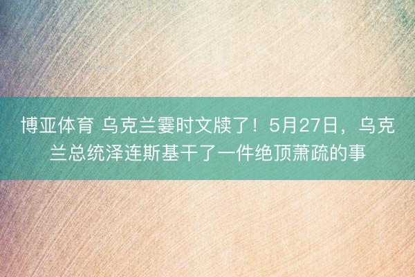 博亚体育 乌克兰霎时文牍了！5月27日，乌克兰总统泽连斯基干了一件绝顶萧疏的事