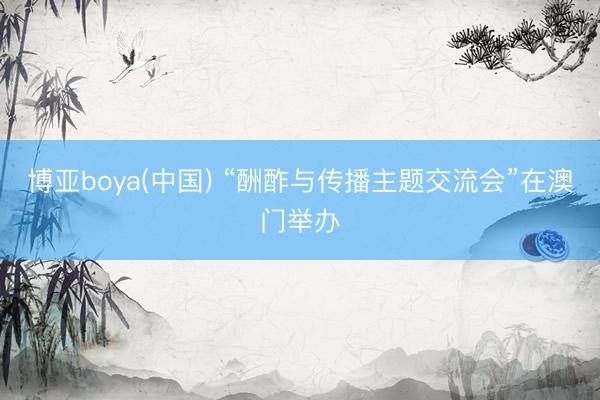 博亚boya(中国) “酬酢与传播主题交流会”在澳门举办