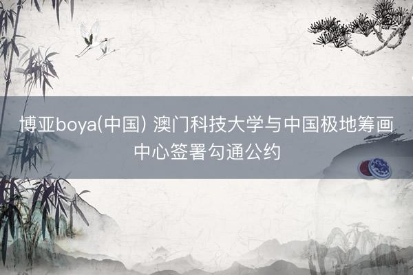 博亚boya(中国) 澳门科技大学与中国极地筹画中心签署勾通公约
