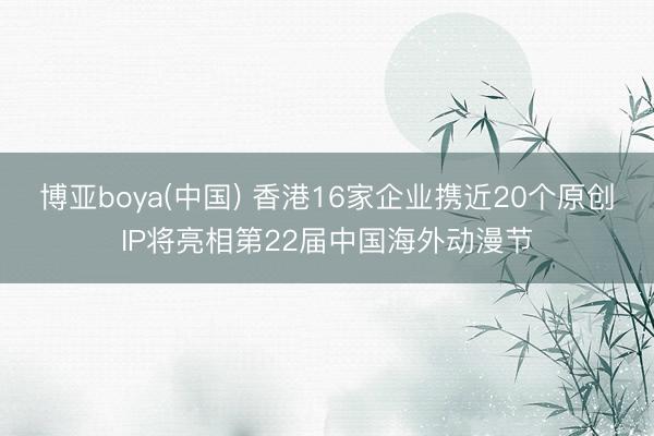 博亚boya(中国) 香港16家企业携近20个原创IP将亮相第22届中国海外动漫节