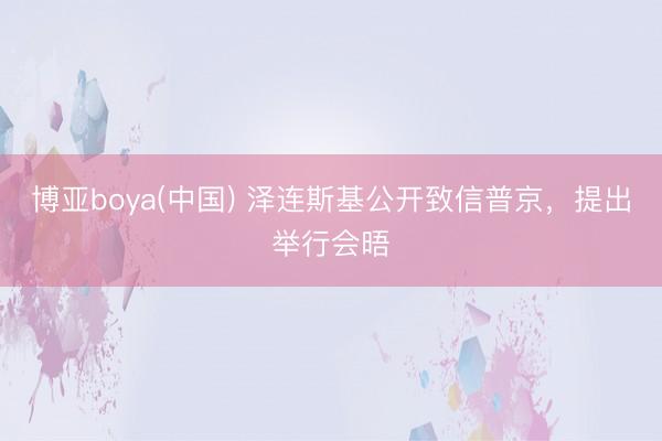 博亚boya(中国) 泽连斯基公开致信普京，提出举行会晤