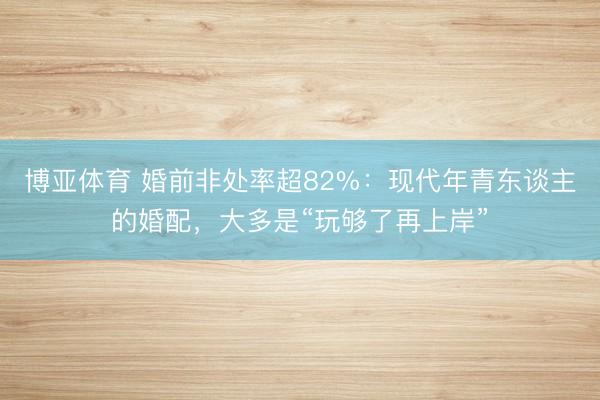 博亚体育 婚前非处率超82%：现代年青东谈主的婚配，大多是“玩够了再上岸”