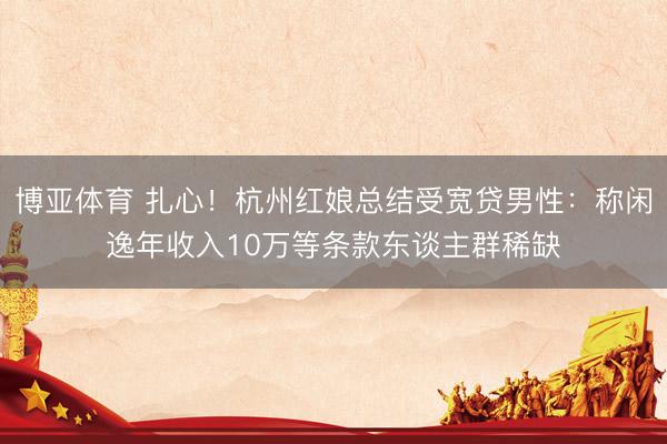 博亚体育 扎心！杭州红娘总结受宽贷男性：称闲逸年收入10万等条款东谈主群稀缺