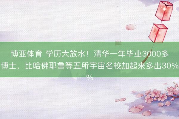 博亚体育 学历大放水！清华一年毕业3000多博士，比哈佛耶鲁等五所宇宙名校加起来多出30%