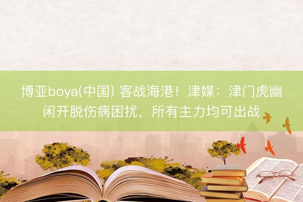 博亚boya(中国) 客战海港！津媒：津门虎幽闲开脱伤病困扰