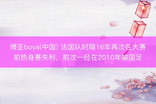 博亚boya(中国) 法国队时隔16年再次在大赛前热身赛失利，前次一经在2010年输国足