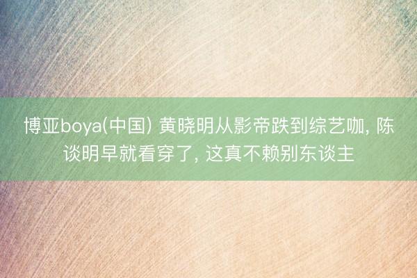 博亚boya(中国) 黄晓明从影帝跌到综艺咖， 陈谈明早就看穿了， 这真不赖别东谈主