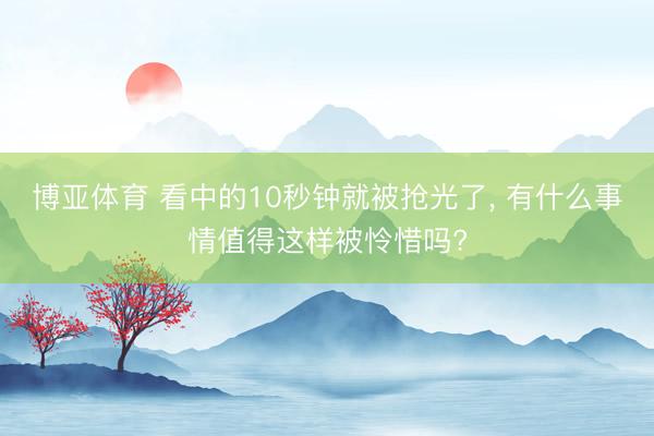 博亚体育 看中的10秒钟就被抢光了, 有什么事情值得这样被怜惜吗?