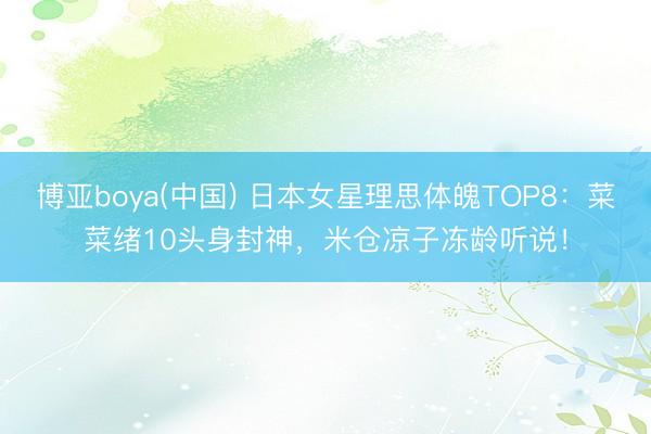 博亚boya(中国) 日本女星理思体魄TOP8：菜菜绪10头身封神，米仓凉子冻龄听说！