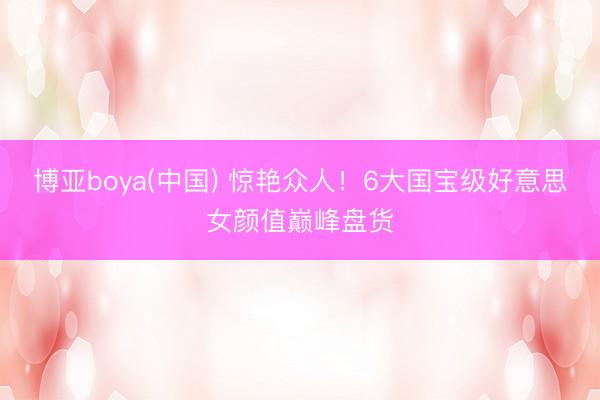 博亚boya(中国) 惊艳众人!6大国宝级好意思女颜值巅峰盘货