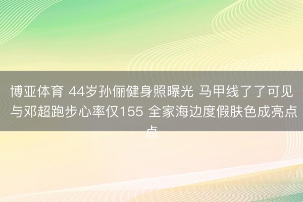 博亚体育 44岁孙俪健身照曝光 马甲线了了可见 与邓超跑步心率仅155 全家海边度假肤色成亮点