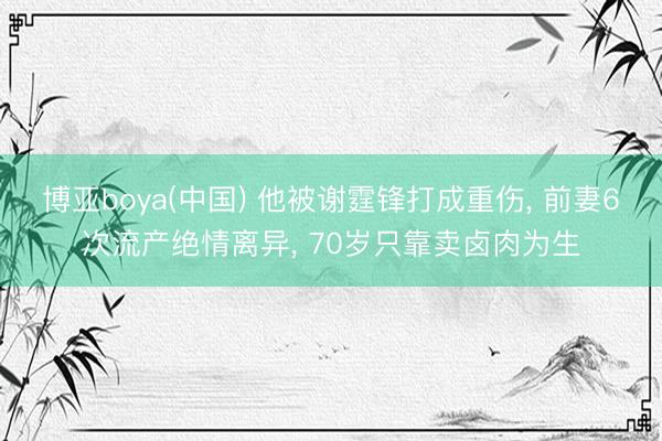 博亚boya(中国) 他被谢霆锋打成重伤， 前妻6次流产绝情离异， 70岁只靠卖卤肉为生