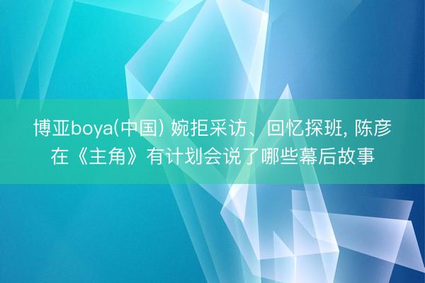 博亚boya(中国) 婉拒采访、回忆探班, 陈彦在《主角》有计划会说了哪些幕后故事