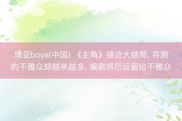 博亚boya(中国) 《主角》接近大结局， 弃剧的不雅众却越来越多， 编剧将厄运留给不雅众