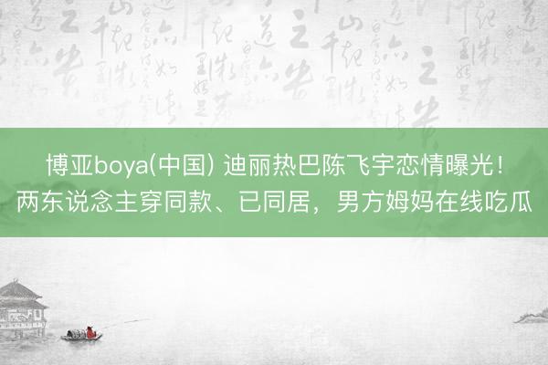 博亚boya(中国) 迪丽热巴陈飞宇恋情曝光！两东说念主穿同款、已同居，男方姆妈在线吃瓜