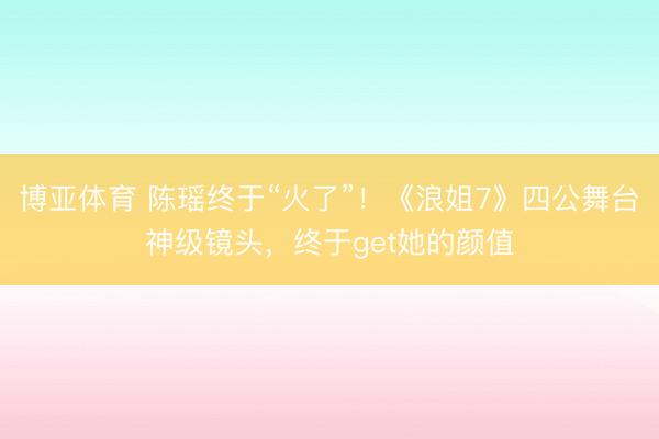 博亚体育 陈瑶终于“火了”！《浪姐7》四公舞台神级镜头，终于get她的颜值