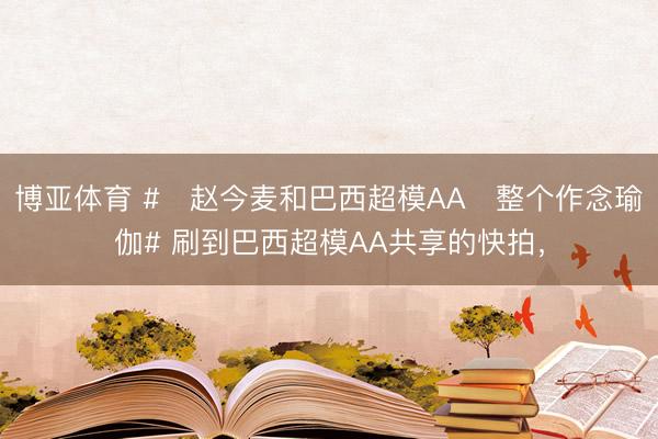 博亚体育 #‌赵今麦和巴西超模AA‌整个作念瑜伽# 刷到巴西超模AA共享的快拍，