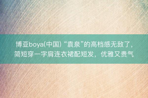 博亚boya(中国) “袁泉”的高档感无敌了，简短穿一字肩连衣裙配短发，优雅又贵气