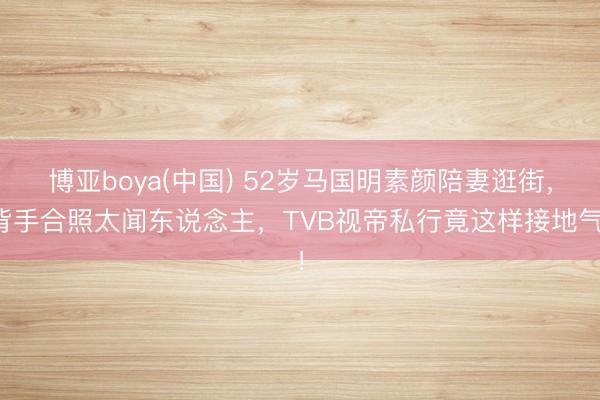 博亚boya(中国) 52岁马国明素颜陪妻逛街,背手合照太闻东说念主,TVB视帝私行竟这样接地气!